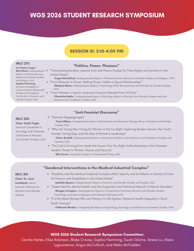 SESSION III: 3:10-4:00 PM “Politics, Power, Pleasure” “Transcending Borders: Lessons from Irish Peace Studies for Trans Rights and Activism in the United States” -Angus McColloch, Undergraduate Majors in Political Science, Women’s & Gender Studies, and Religion, UGA “From Pleasure to Power: Making Power Visible in Sexual Relationships’” -Melyssa Munn, Undergraduate Majors in Psychology (AOE Neuroscience) and Women’s & Gender Studies, UGA “’Trans Women in Sports: American Fascism’s Newest Point of Entry” -Charlotte Kahler, Undergraduate Major in Sociology, Minors in Women’s and Gender Studies and Latin American and Caribbean Studies, UGA “Anti-Feminist Discourse” MLC 250 Chair: Emily Tingle, Doctoral Candidate in Sociology and Graduate Certificate in Women’s and Gender Studies, UGA “Feminist Doppelgängers”  -Tania Wilson, Undergraduate Major in Biochemistry and Molecular Biology, Minor in Women’s and Gender Studies, UGA “Why are Young Men Voting for Women in the Far Right: Exploring Modern Sexism, the Youth-Gender Voting Gap, and the Rise of Women’s Leadership” -Claire Scafidi, Undergraduate Majors in International Affairs, Latin American and Caribbean Studies, and Spanish, UGA “The Call is Coming from Inside the House: How Far-Right Authoritarianism is the Greatest Modern Threat to Women, Peace, and Security”   -Ella Carver, Graduate Student in International Policy, UGA MLC 275 Co-Chairs: Angus McColloch, Undergraduate Majors in Political Science, Women’s & Gender Studies, and Religion, and  Sophia Flemming,  Doctoral Candidate in Communication (Rhetorical) Studies and Graduate Certificate in Women’s and Gender Studies, UGA “Gendered Interventions in the Medical Industrial Complex” MLC 214 Chair: Dr. Josie Leimbach, Senior Lecturer, Institute for Women’s and Gender Studies “Disability and the Medical Industrial Complex (MIC): Identity and Its Effects on Quality of Care for Persons with Disabilities in the United States”  -Isabella Spears, Undergraduate Majors in Women’s and Gender Studies and English, UGA “Queer Identity, Mental Health, and the Diagnostic and Statistical Manual of Mental Disorders” -Morgan Arrington, Undergraduate Majors in Comparative Literature, Women’s and Gender Studies, Psychology, and Asian Language and Literature (Chinese), UGA “It is Not Black Women Who are Failing, It is the System: Maternal Health Inequality in Rural South Georgia”   -A’Miracle Rhodes, Undergraduate Majors in Psychology, Sociology, and Women’s and Gender Studies, UGA