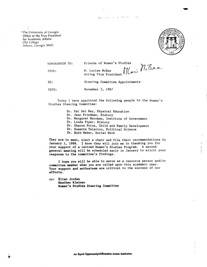 The University of Georgia Office of the Vice President for Academic Affairs Old College Athens, Georgia 30602 1185 MEMORANDUM TO: FROM: RE: Frienda of Women's Studies MA. cLtoiunisge MVciBceoe Frasident Mw... Bee Steering Committee Appointments DATE: November 3, 1987 Today I have appointed the following people to the Women's Studies Steering Committee: Dr. Pat Del Rey, Physical Education Dr. Jean Friedman, History Dr. Margaret Herrman, Institute of Government Dr. Linda Piper, History Dr. Sharon Price, Child and Family Development Dr. Susette Talarico, Political Science Dr. Ruth Weber, Social Work They are to meet, elect a chair and file their recommendations by January 1, 1988. I know they will join me in thanking you for your support of a revived Women's Studies Program. A second general meeting will be scheduled early in January to elicit your response to the committee's findings. I hope you will be able to serve as a resource person and/or committee member when you are called upon this academic year. Your support and enthusiasm are critical to the success of our efforts. cc:Ellen Jordan Heather Kleiner Women's Studies Steering Committee