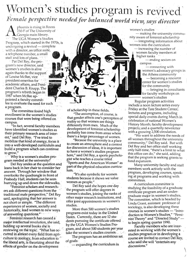 Women's studies program is revived Female perspective needed for balanced world view, says director A phoenix is rising in Room women's studies 230-F of The University of -making the university commu- Georgia main library. nity aware of feminist scholarship The UGA Women's Studies - integrating information about Program, which started in the 1970s, is women into the curriculum undergoing a revival ? complete -increasing the number of with a director, an office suite, women faculty members at a telephone number, a small higher ranks staff and lots of plans. - ending sexism on Pat Del Rey, the pro- campus gram's new director, said -connecting with women's studies is alive women's advocacy groups in again thanks to the support the Athens community of Louise McBee, vice ? becoming a resource president emeritus for center for women's studies academic affairs, and Presi- for the community dent Charles B. Knapp. The - bringing in consultants program's rebirth began in for faculty workshops on 1987 when McBee ap- women's studies pointed a taculty commit- Regular program activities tee to evaluate the need for such include a noon lecture series every a program. The committee found high enrollment in the women's studies courses that were being offered on campus. "In fact, several faculty members have identified women's studies as their primary research area of interest," said Del Rey."I've tried to mobilize that kind of energy, focus it into a well-developed curriculum and build a program which can continue to grow. Why is a women's studies program needed at the university? Del Rey smiles at the question and leans back in her chair to consider her answer. Through her window that overlooks the quadrangle in front of Peabody Hall, students can be seen hurrying up and down the sidewalks. Feminist scholars and researchers ask different questions from the traditional male perspective," Del Rey said, apologizing that her answer is not short or simple. "The different experiences of women, socially and historically, lead women to new ways of answering questions." ? Feminist research has caused a major intellectual revolution, she said, holding up several books she is reviewing on the topic. "What has occurred in almost every field from agriculture to zoology, from education to the liberal arts, is theorizing about the effects of gender on the development of scholarship in these fields. "The assumption, of course, is that gender affects one's perception of reality so that women see things differently from men. Much of the development of feminist scholarship probably has come from areas where there s a large percentage of women. "Because the university is a place to create an atmosphere and a context for discussion of ideas, it is important to have a women's studies program here," said Del Rey, a sports psychologist who teaches a course titled "Sports and the American Woman" as part of the physical education curricu- "It's also symbolic for women students because it shows we value women as people." Del Rey said she hopes one day. the program will offer degrees in women's studies, joining the ranks of other major research institutions, and offer joint appointments in women's studies. More than 500 women's studies programs exist today in the United States. Currently, there are 12 students pursuing the certificate offered by the UGA Women's Studies Program, and about 500 students per year take the women's studies courses. The program has an ambitious set of goals: - expanding the curriculum in Friday at the Tate Student Center; lectures and programs, including special daily events during March in celebration of national Women's History Month; faculty development projects; and a quarterly newsletter with a growing 2,500 circulation. "We want to address the needs of all women throughout the university community," Del Rey said. But with Del Rey and her office staff working only half-time, "there's a limit to what this office can do," she said, adding that the program is seeking grants to fund expansion. Many university faculty and staff members work actively with the program, developing courses, speaking at programs and working with committees. ?A curriculum committee is studying the feasibility of a graduate certificate program and an undergraduate major in women's studies. The committee, which is headed by Linda Grant, assistant professor of sociology, is also developing three courses in women's studies ? "Introduction to Women's Studies," "Feminist Theory" and "Directed Study" - to begin spring quarter 1990. Faculty members who are interested in working with the women's studies program or in developing a course are invited to contact Del Key, who said she will "entertain any discussions."